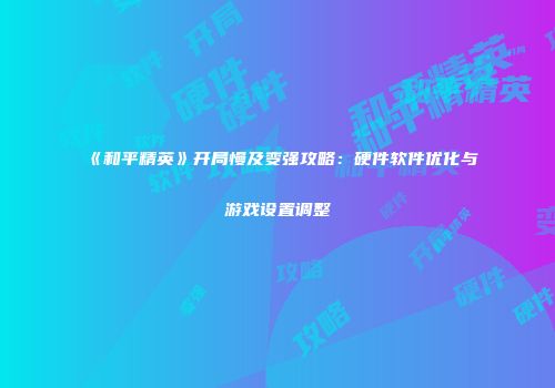 《和平精英》开局慢及变强攻略：硬件软件优化与游戏设置调整