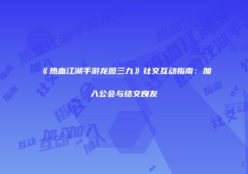 《热血江湖手游龙图三九》社交互动指南：加入公会与结交良友