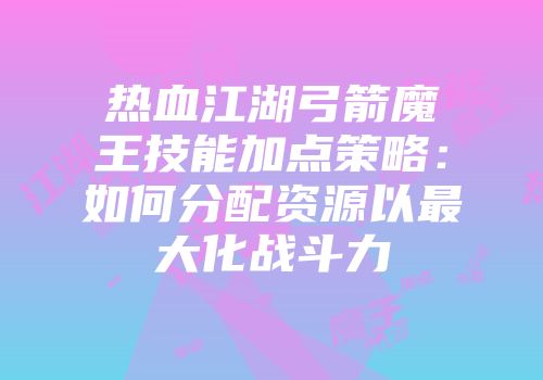 热血江湖弓箭魔王技能加点策略：如何分配资源以最大化战斗力