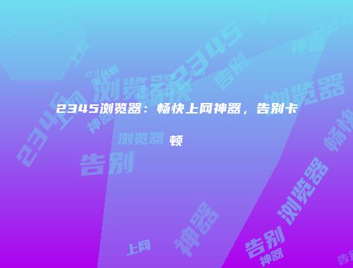 2345浏览器：畅快上网神器，告别卡顿