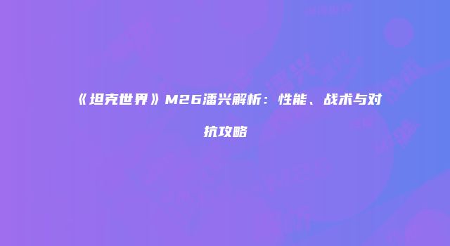 《坦克世界》M26潘兴解析：性能、战术与对抗攻略