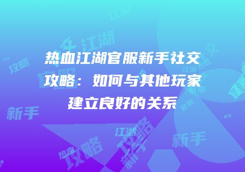 热血江湖官服新手社交攻略：如何与其他玩家建立良好的关系