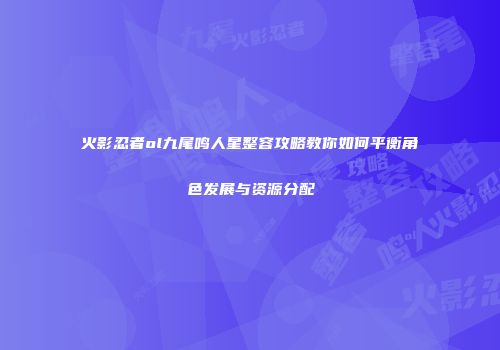 火影忍者ol九尾鸣人星整容攻略教你如何平衡角色发展与资源分配