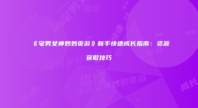 《宅男女神妙妙页游》新手快速成长指南：资源获取技巧