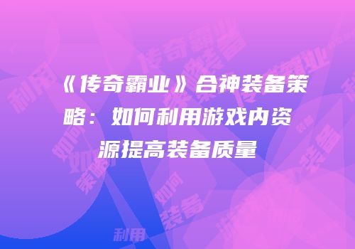 《传奇霸业》合神装备策略:如何利用游戏内资源提高装备质量