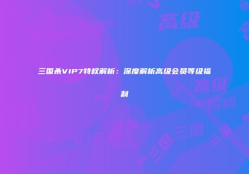 三国杀VIP7特权解析：深度解析高级会员等级福利