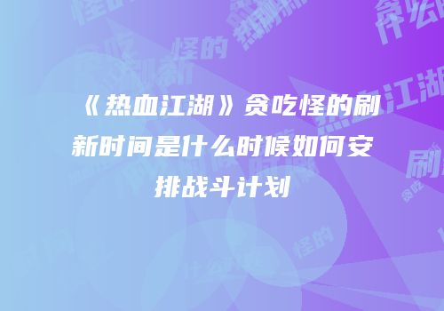 《热血江湖》贪吃怪的刷新时间是什么时候如何安排战斗计划