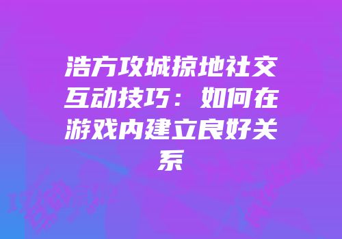 浩方攻城掠地社交互动技巧：如何在游戏内建立良好关系