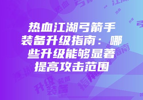 热血江湖弓箭手装备升级指南：哪些升级能够显著提高攻击范围