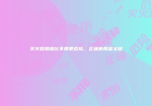 灭火器用错比不用更危险，正确使用是关键