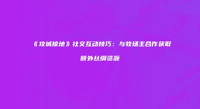 《攻城掠地》社交互动技巧：与牧场主合作获取额外丝绸资源