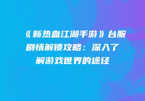 《新热血江湖手游》台服剧情解锁攻略：深入了解游戏世界的途径