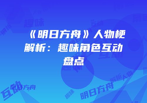《明日方舟》人物梗解析：趣味角色互动盘点