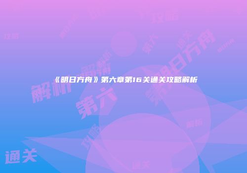 《明日方舟》第六章第16关通关攻略解析