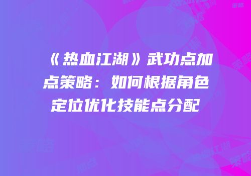 《热血江湖》武功点加点策略：如何根据角色定位优化技能点分配