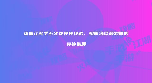 热血江湖手游火龙兑换攻略：如何选择最划算的兑换选项