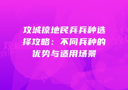 攻城掠地民兵兵种选择攻略：不同兵种的优势与适用场景