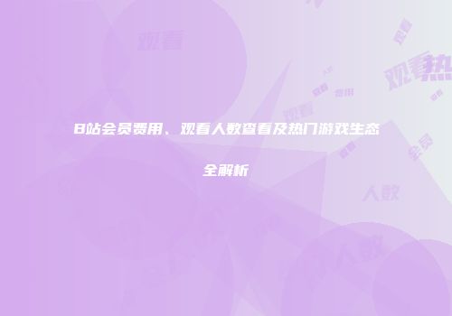 B站会员费用、观看人数查看及热门游戏生态全解析