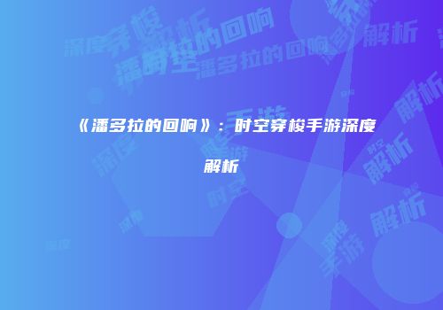《潘多拉的回响》：时空穿梭手游深度解析