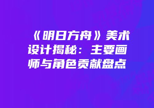 《明日方舟》美术设计揭秘：主要画师与角色贡献盘点
