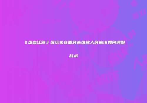 《热血江湖》级玩家在面对高级敌人时应该如何调整战术