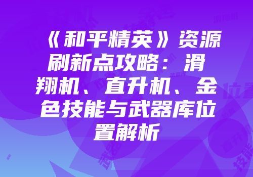 《和平精英》资源刷新点攻略：滑翔机、直升机、金色技能与武器库位置解析