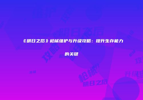 《明日之后》枪械维护与升级攻略：提升生存能力的关键
