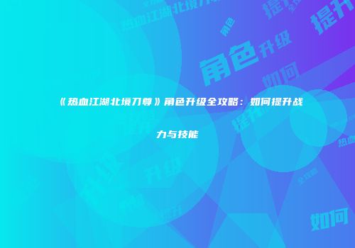 《热血江湖北境刀尊》角色升级全攻略:如何提升战力与技能