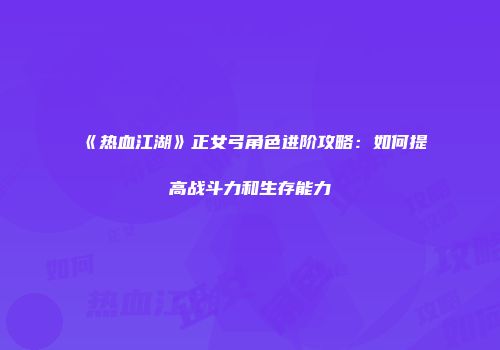 《热血江湖》正女弓角色进阶攻略：如何提高战斗力和生存能力