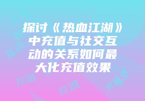 探讨《热血江湖》中充值与社交互动的关系如何最大化充值效果