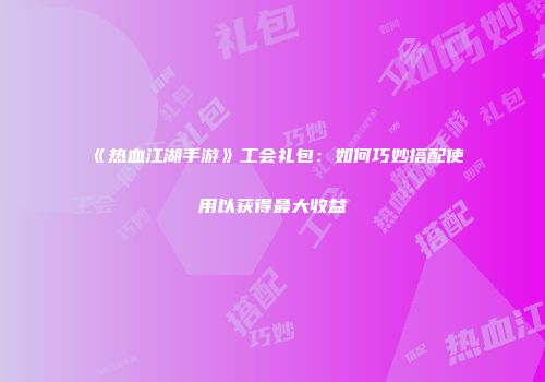 《热血江湖手游》工会礼包：如何巧妙搭配使用以获得最大收益