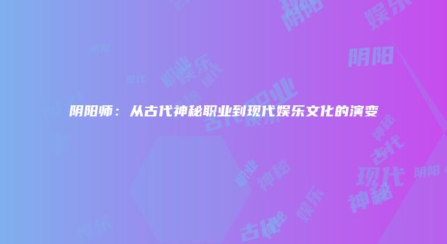阴阳师：从古代神秘职业到现代娱乐文化的演变