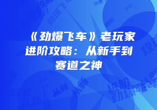 《劲爆飞车》老玩家进阶攻略：从新手到赛道之神