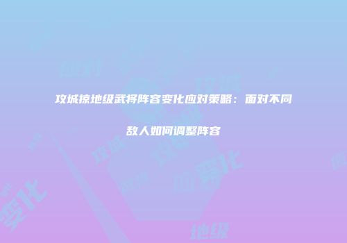 攻城掠地级武将阵容变化应对策略：面对不同敌人如何调整阵容