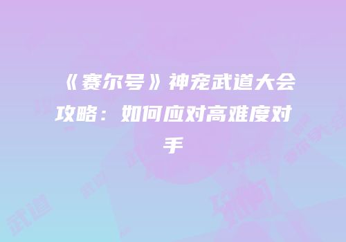 《赛尔号》神宠武道大会攻略：如何应对高难度对手
