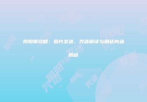 阴阳师攻略：图片发送、咒语解读与角色内涵揭秘