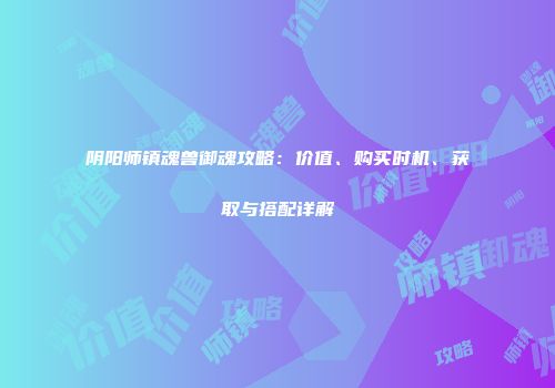 阴阳师镇魂兽御魂攻略：价值、购买时机、获取与搭配详解