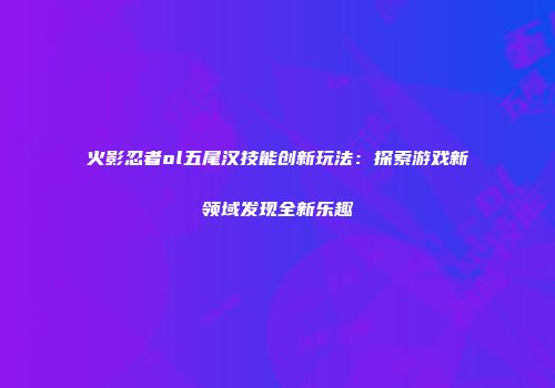 火影忍者ol五尾汉技能创新玩法：探索游戏新领域发现全新乐趣