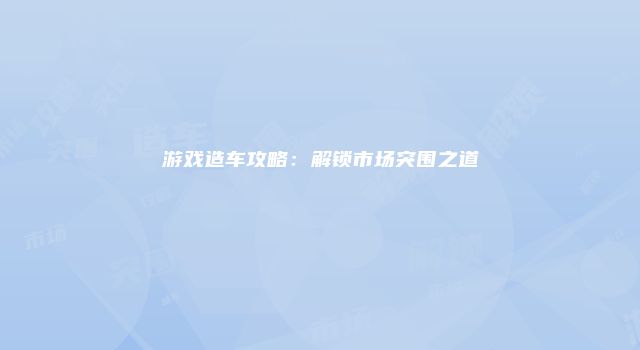 游戏造车攻略：解锁市场突围之道