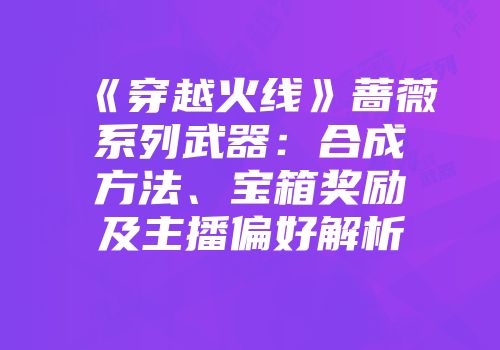 《穿越火线》蔷薇系列武器：合成方法、宝箱奖励及主播偏好解析