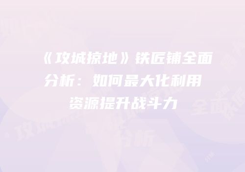 《攻城掠地》铁匠铺全面分析：如何最大化利用资源提升战斗力