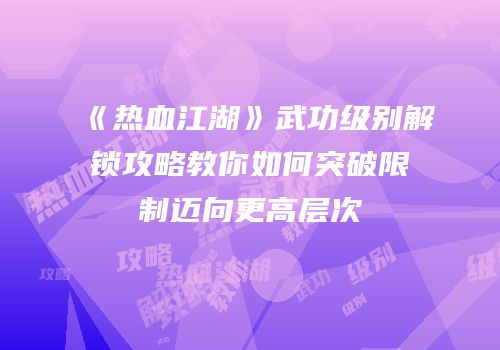 《热血江湖》武功级别解锁攻略教你如何突破限制迈向更高层次