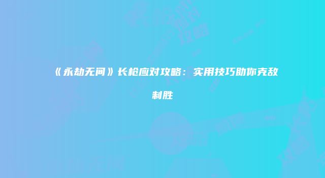 《永劫无间》长枪应对攻略：实用技巧助你克敌制胜