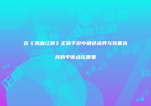 在《热血江湖》正版手游中角色培养与装备选择的平衡点在哪里