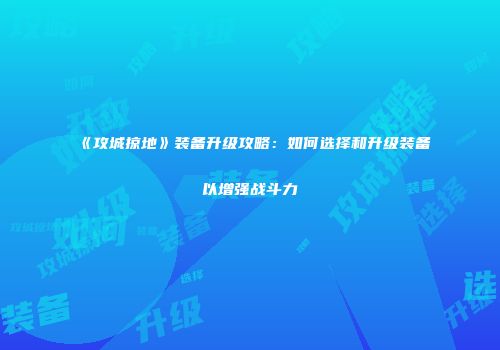 《攻城掠地》装备升级攻略：如何选择和升级装备以增强战斗力