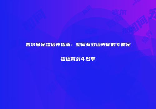 赛尔号宠物培养指南：如何有效培养你的专属宠物提高战斗效率