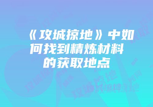 《攻城掠地》中如何找到精炼材料的获取地点