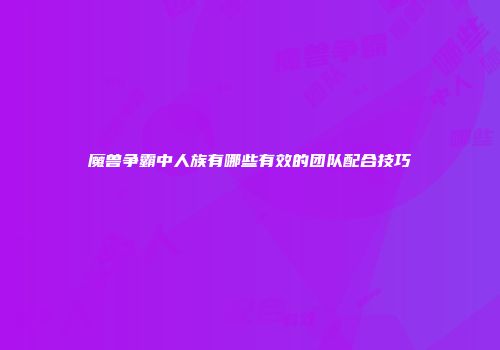 魔兽争霸中人族有哪些有效的团队配合技巧