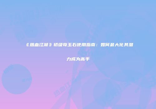 《热血江湖》初级奇玉石使用指南：如何最大化其潜力成为高手