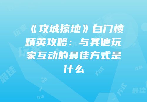 《攻城掠地》白门楼精英攻略：与其他玩家互动的最佳方式是什么